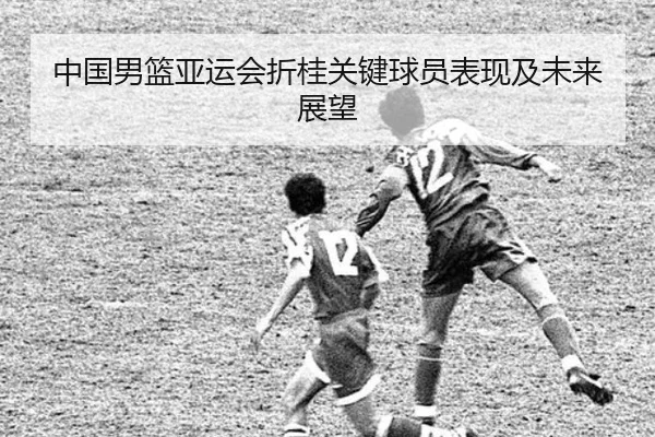 中国男篮亚运会折桂关键球员表现及未来展望
